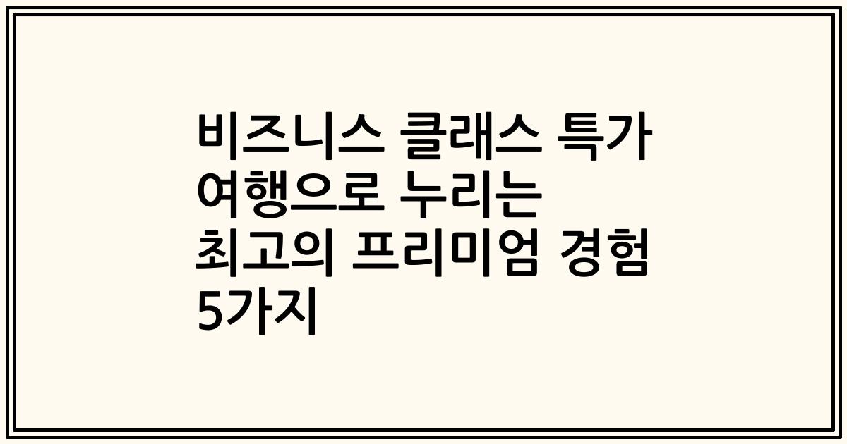 비즈니스 클래스 특가 여행으로 누리는 최고의 프리미엄 경험 5가지