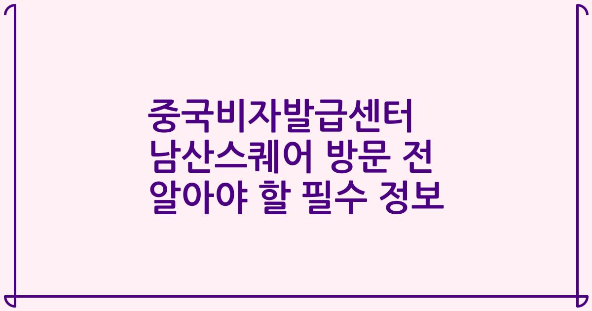 중국비자발급센터 남산스퀘어 방문 전 알아야 할 필수 정보