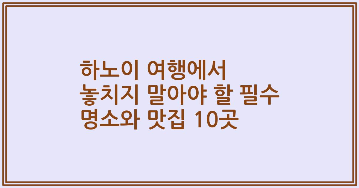 하노이 여행에서 놓치지 말아야 할 필수 명소와 맛집 10곳